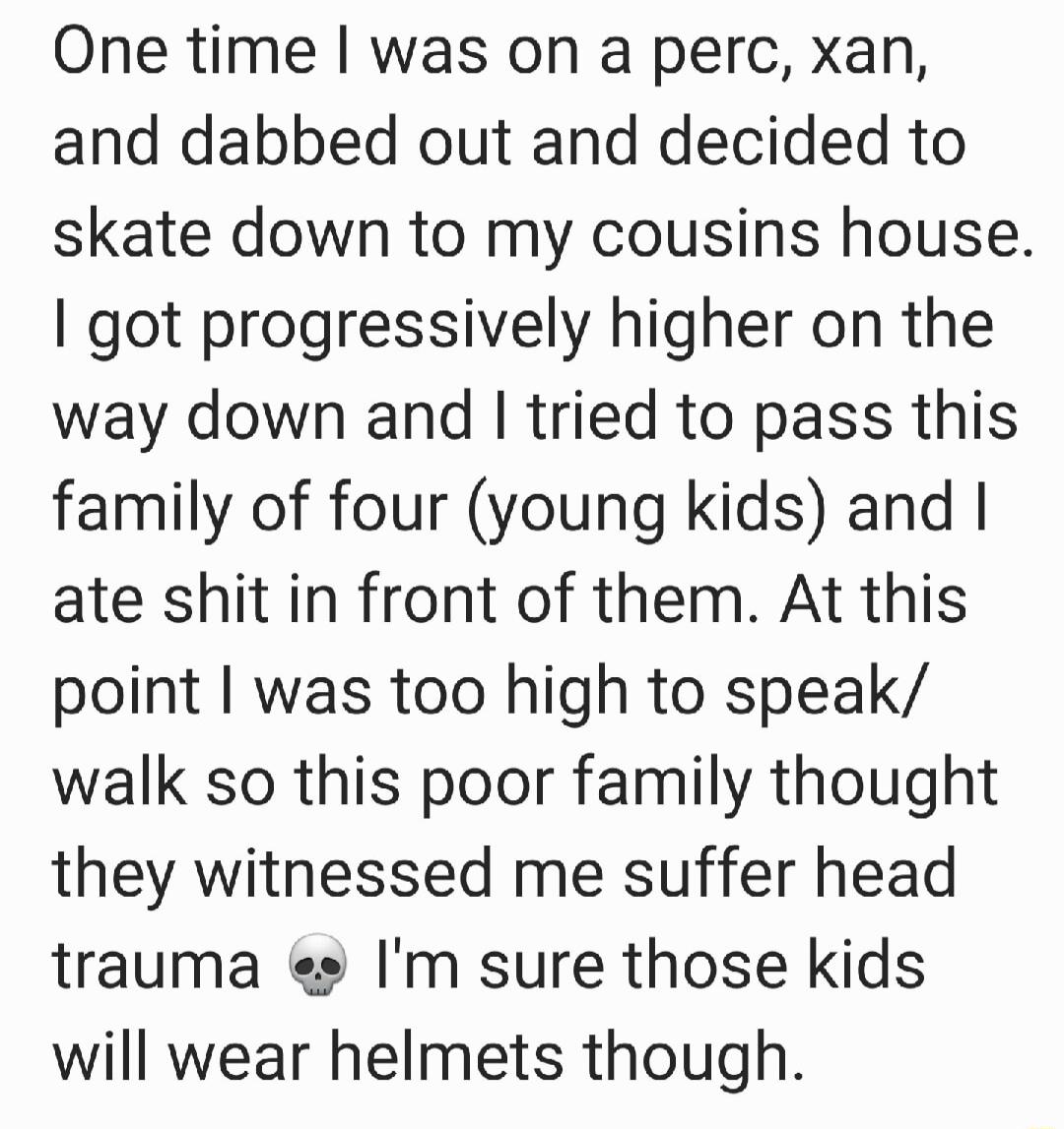 One time was on a perc xan and dabbed out and decided to skate down to my cousins house got progressively higher on the way down and tried to pass this family of four young kids and ate shit in front of them At this point was too high to speak walk so this poor family thought they witnessed me suffer head trauma e Im sure those kids will wear helmets though