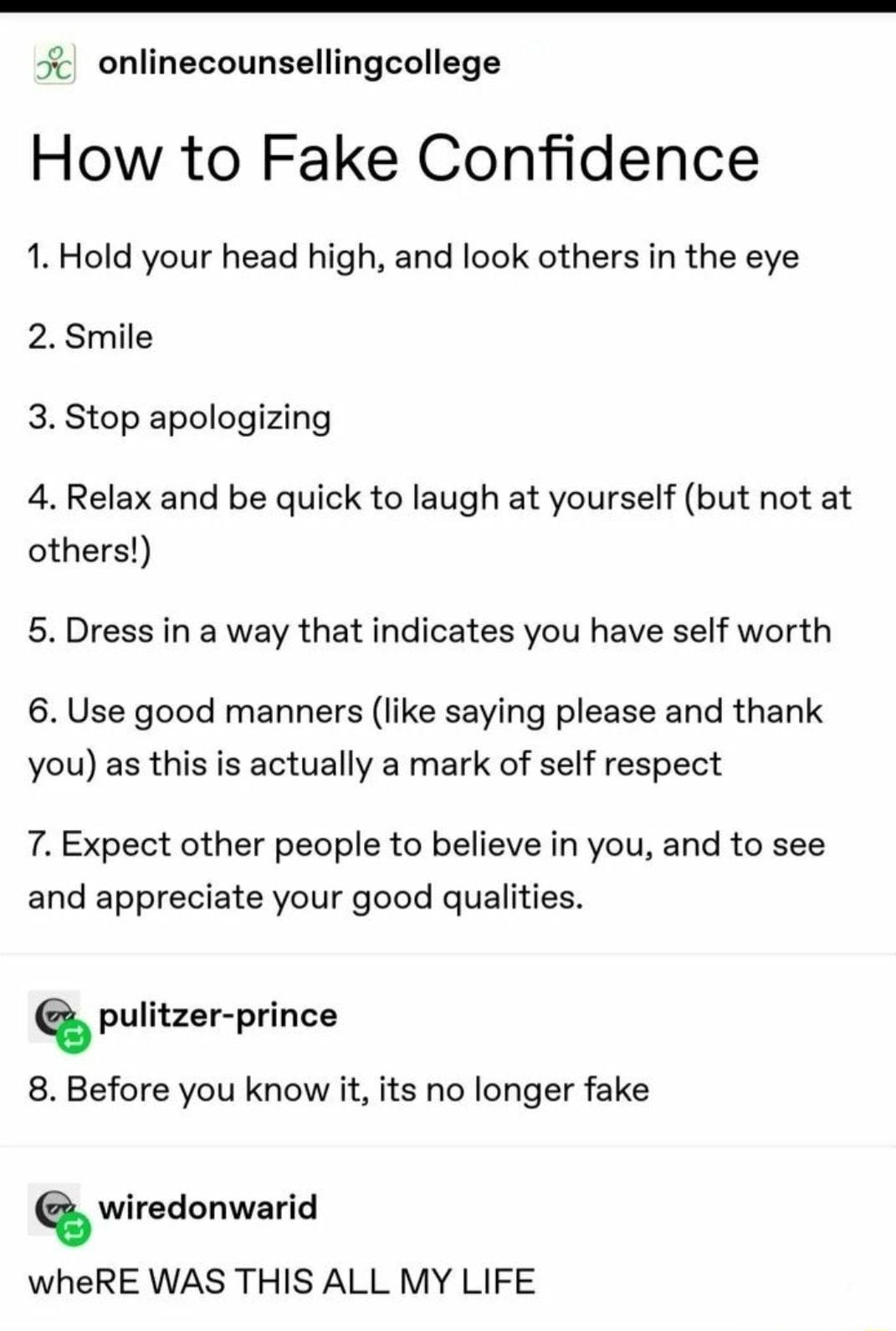 onlinecounsellingcollege How to Fake Confidence 1 Hold your head high and look others in the eye 2 Smile 3 Stop apologizing 4 Relax and be quick to laugh at yourself but not at others 5 Dress in a way that indicates you have self worth 6 Use good manners like saying please and thank you as this is actually a mark of self respect 7 Expect other people to believe in you and to see and appreciate you