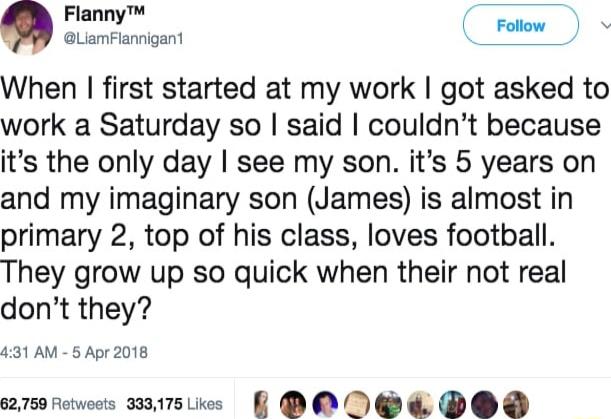 Flanny C St GLiamFlaigant When first started at my work got asked to work a Saturday so said couldnt because its the only day see my son its 5 years on and my imaginary son James is almost in primary 2 top of his class loves football They grow up so quick when their not real dont they 4131 AM 5 Apr 2018 62759 Fetweets 333175 Likes eOe