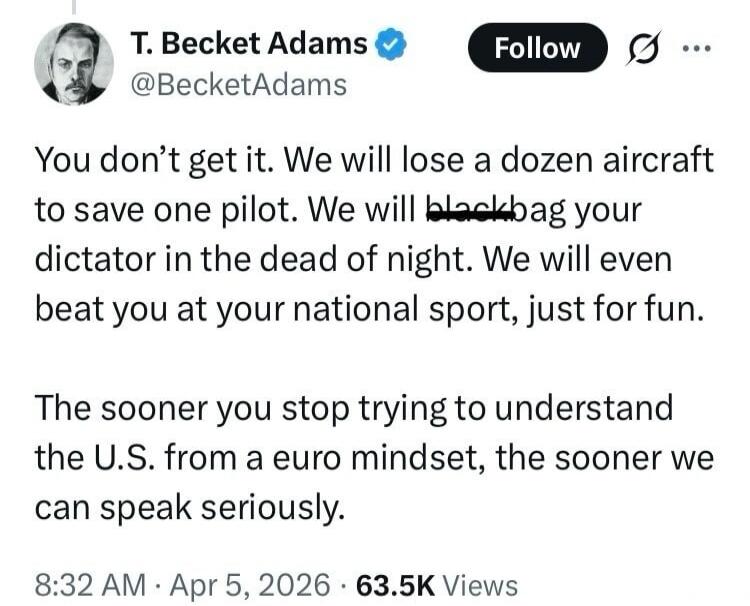 T. Becket Adams @BecketAdams You don't get it. We will lose a dozen aircraft to save one pilot. We will blackbag your dictator in the dead of night. We will even beat you at your national sport, just for fun. The sooner you stop trying to understand the U.S. from a euro mindset, the sooner we can speak seriously. 8:32 AM · Apr 5, 2026 · 63.5K Views
