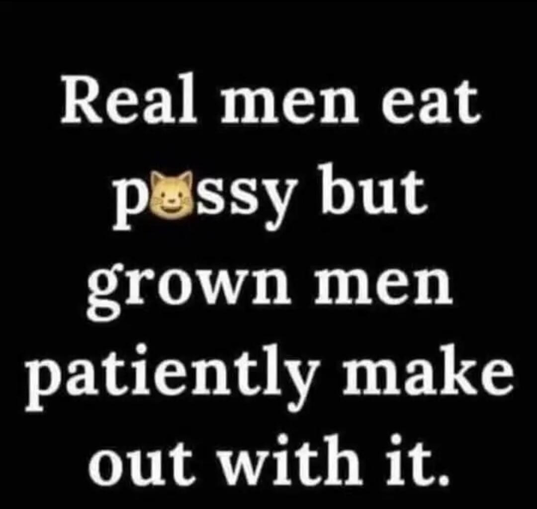 Real men eat pussy but grown men patiently make out with it.