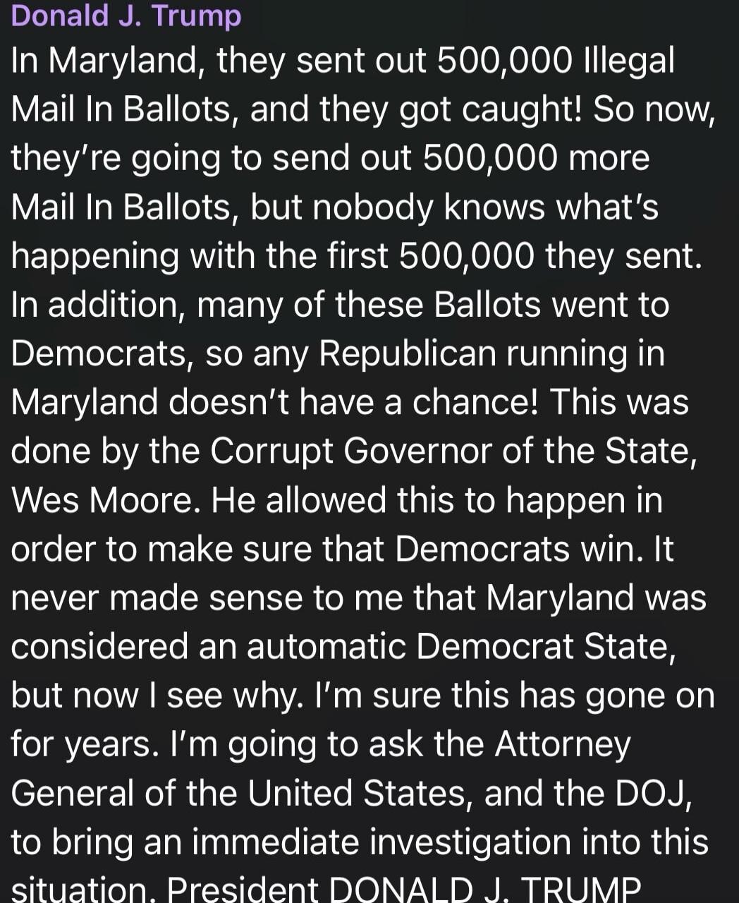 Donald J. Trump In Maryland, they sent out 500,000 Illegal Mail In Ballots, and they got caught! So now, they're going to send out 500,000 more Mail In Ballots, but nobody knows what's happening with the first 500,000 they sent. In addition, many of these Ballots went to Democrats, so any Republican running in Maryland doesn't have a chance! This w