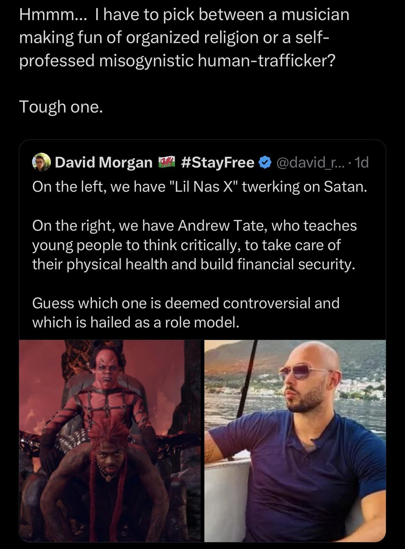 Hmmm I have to pick between a musician making fun of organized religion or a self professed misogynistic human trafficker Tough one 6 David Morgan 2 StayFree david 1d On the left we have Lil Nas X twerking on Satan On the right we have Andrew Tate who teaches young people to think critically to take care of their physical health and build financial security Guess which one is deemed controversial 