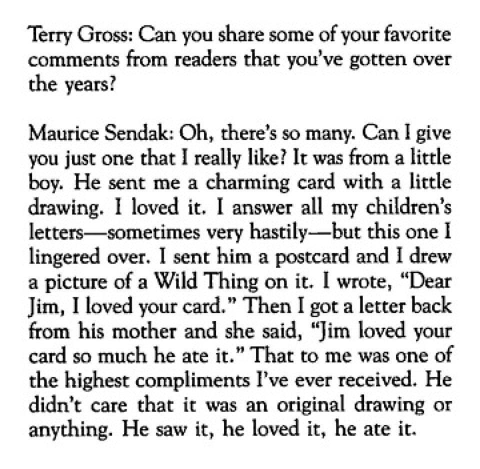Terry Gross Can you share some of your favorite comments from readers that youve gotten over the years Maurice Sendak Oh theres so many Can I give you just one that I really like It was from a little boy He sent me a charming card with a lictle drawing 1 loved it answer all my childrens letterssometimes very hastilybut this one 1 lingered over sent him a postcard and I drew a picture of a Wild Thi