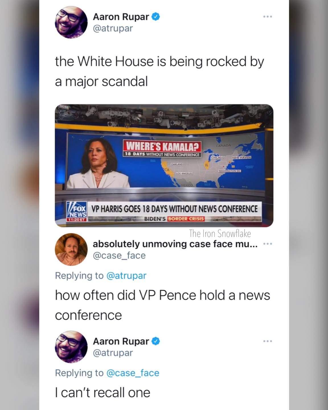 Aaron Rupar atrupar the White House is being rocked by a major scandal VP HARRIS GOES 18 DAYSWHIIOUTNEWSCONFERENCE EIETIa BIDENS T P o it The Iron Snowflake P absolutely unmoving case face mu 3 case_face Replying to atrupar how often did VP Pence hold a news conference Aaron Rupar atrupar Replying to case_face cant recall one