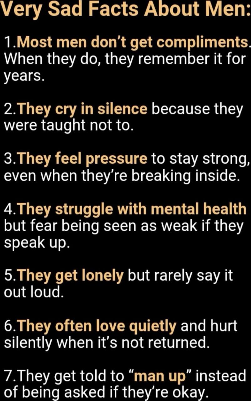 Very Sad Facts About Men:\n1. Most men don't get compliments. When they do, they remember it for years.\n2. They cry in silence because they were taught not to.\n3. They feel pressure to stay strong, even when they’re breaking inside.\n4. They struggle with mental health but fear being seen as weak if they speak up.\n5. They get lonely but rarely s