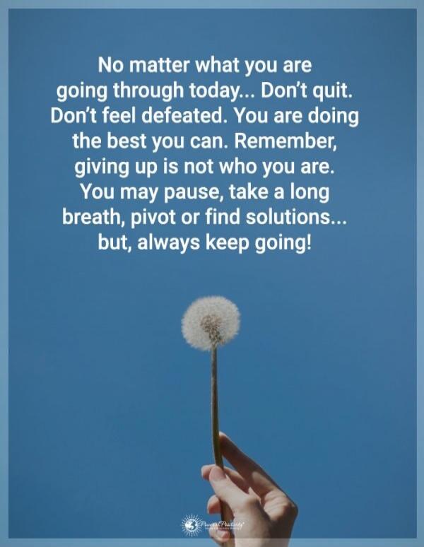 No matter what you are going through today... Don't quit. Don't feel defeated. You are doing the best you can. Remember, giving up is not who you are. You may pause, take a long breath, pivot or find solutions... but, always keep going!