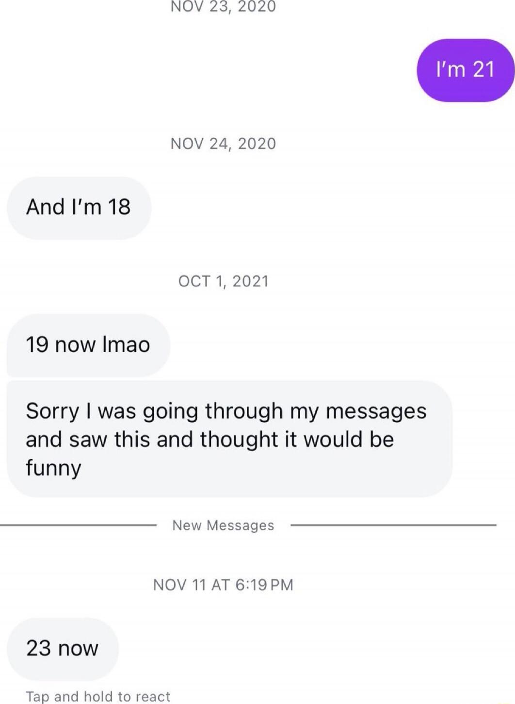 I'm 21
And I'm 18
19 now lmao
Sorry I was going through my messages and saw this and thought it would be funny
23 now