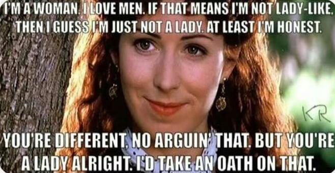 I'M A WOMAN. I LOVE MEN. IF THAT MEANS I'M NOT LADY-LIKE, THEN I GUESS I'M JUST NOT A LADY. AT LEAST I'M HONEST. YOU'RE DIFFERENT. NO ARGUIN' THAT. BUT YOU'RE A LADY ALRIGHT. I'D TAKE AN OATH ON THAT.