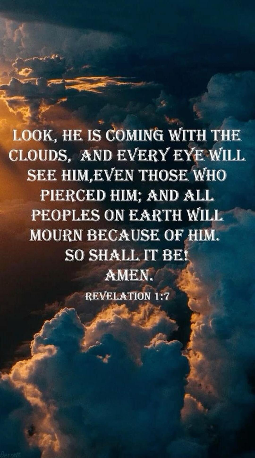 LOOK, HE IS COMING WITH THE CLOUDS, AND EVERY EYE WILL SEE HIM, EVEN THOSE WHO PIERCED HIM; AND ALL PEOPLES ON EARTH WILL MOURN BECAUSE OF HIM. SO SHALL IT BE! AMEN. REVELATION 1:7