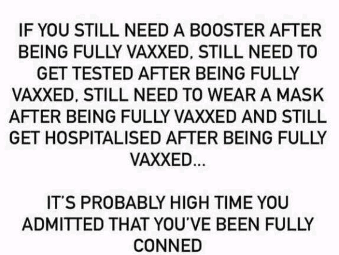 IF YOU STILL NEED A BOOSTER AFTER BEING FULLY VAXXED STILL NEED TO GET TESTED AFTER BEING FULLY VAXXED STILL NEED TO WEAR A MASK AFTER BEING FULLY VAXXED AND STILL GET HOSPITALISED AFTER BEING FULLY VAXXED ITS PROBABLY HIGH TIME YOU ADMITTED THAT YOUVE BEEN FULLY CONNED