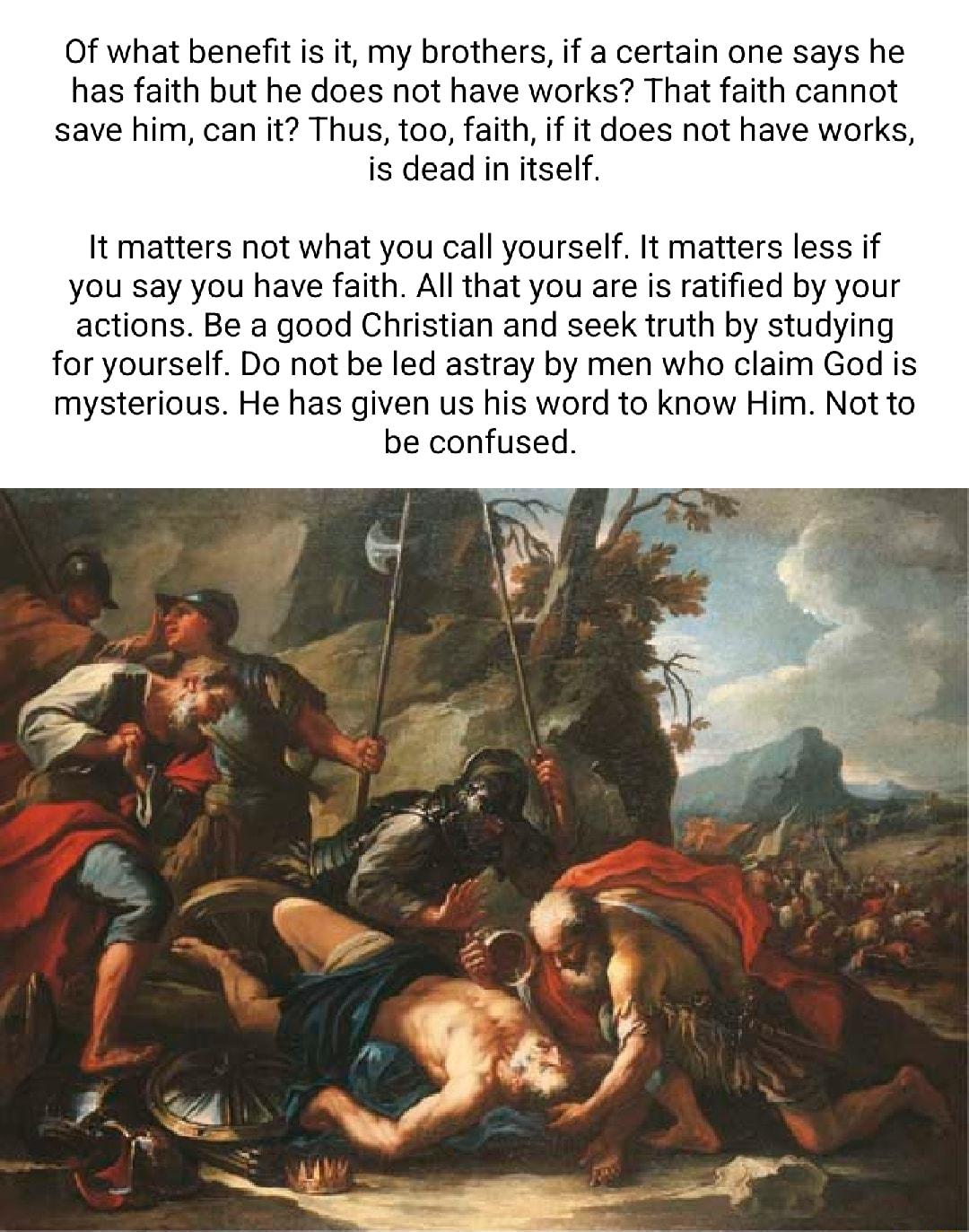 Of what benefit s it my brothers if a certain one says he has faith but he does not have works That faith cannot save him can it Thus too faith if it does not have works is dead in itself It matters not what you call yourself It matters less if you say you have faith Al that you are is ratified by your actions Be a good Christian and seek truth by studying for yourself Do not be led astray by men 