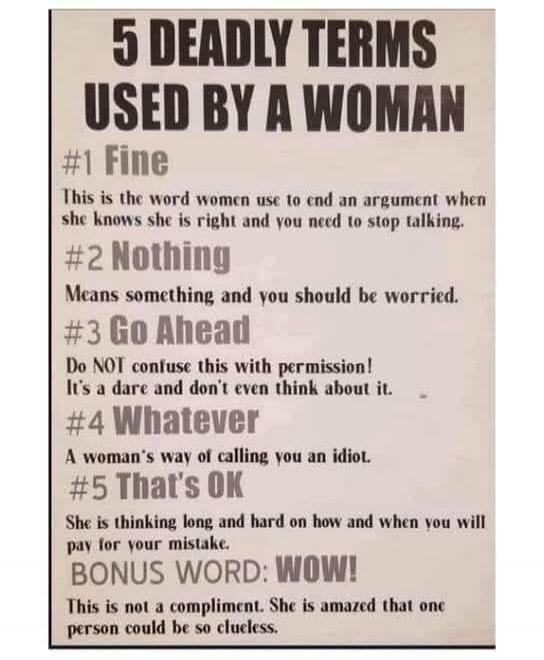 5 DEADLY TERMS USED BY A WOMAN #1 Fine This is the word women use to end an argument when she knows she is right and you need to stop talking. #2 Nothing Means something and you should be worried. #3 Go Ahead Do NOT confuse this with permission! It's a dare and don't even think about it. #4 Whatever A woman's way of calling you an idiot. #5 That's 