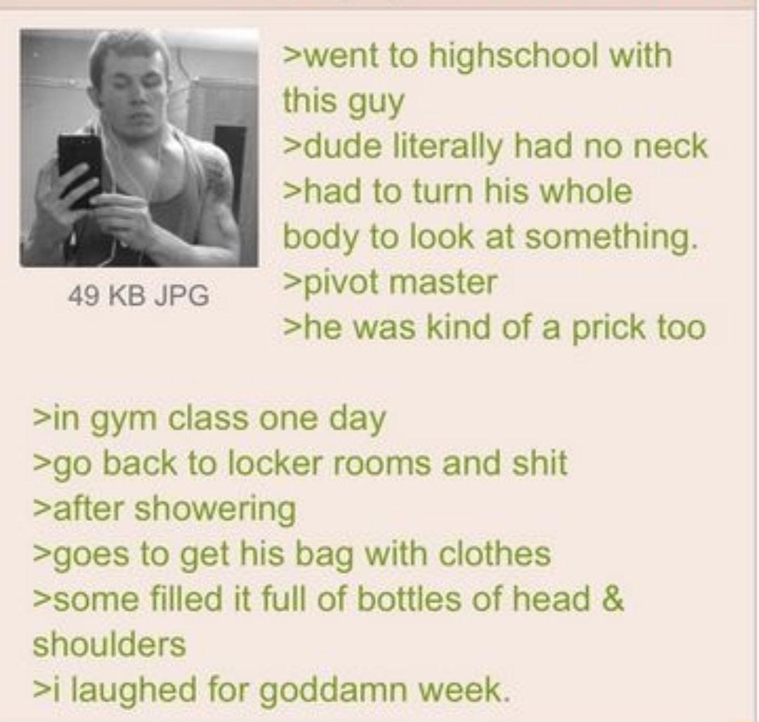 Anonymous ID CRT 061914Thu205803 No552114428 went to highschool with this guy dude literally had no neck had to turn his whole body to look at something 49 KB JPG pivot master he was kind of a prick too in gym class one day go back to locker rooms and shit after showering goes to get his bag with clothes some filled it full of bottles of head shoulders j laughed for goddamn week