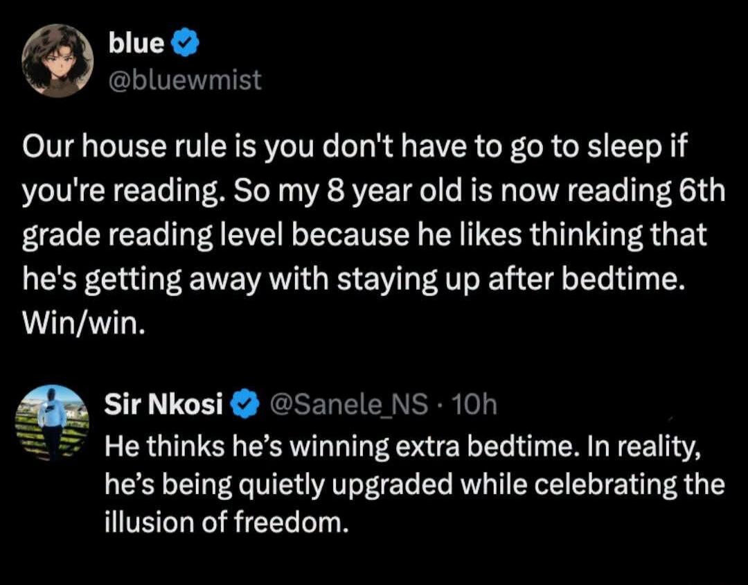 blue @bluewmist Our house rule is you don't have to go to sleep if you're reading. So my 8 year old is now reading 6th grade reading level because he likes thinking that he's getting away with staying up after bedtime. Win/win. Sir Nkosi @Sanele_NS 10h He thinks he's winning extra bedtime. In reality, he's being quietly upgraded while celebrating t