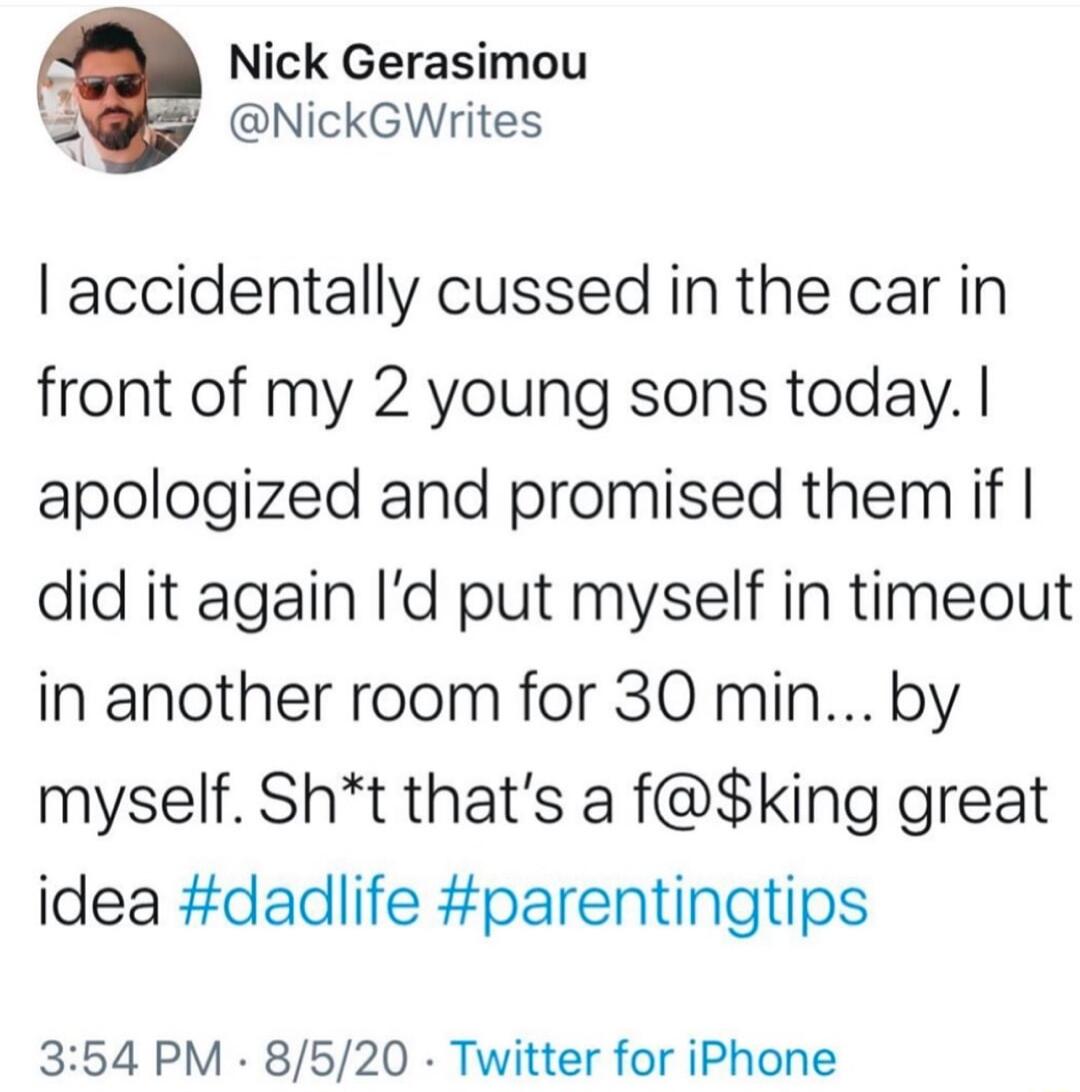 Nick Gerasimou A NickGWrites accidentally cussed in the car in front of my 2 young sons today apologized and promised them if did it again Id put myself in timeout in another room for 30 min by myself Sht thats a fking great idea dadlife parentingtips 354 PM 8520 Twitter for iPhone