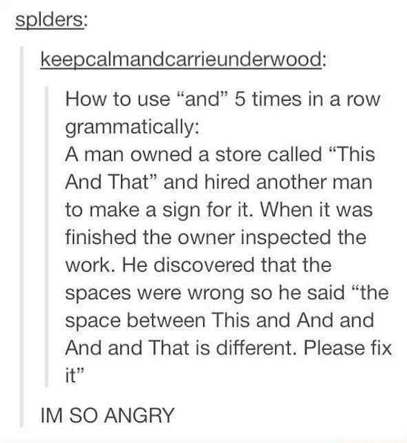 splders keepcalmandcarrieunderwood How to use and 5 times in a row grammatically A man owned a store called This And That and hired another man to make a sign for it When it was finished the owner inspected the work He discovered that the spaces were wrong so he said the space between This and And and And and That is different Please fix it IM SO ANGRY