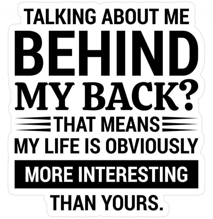 TALKING ABOUT ME BEHIND MY BACK? THAT MEANS MY LIFE IS OBVIOUSLY MORE INTERESTING THAN YOURS.