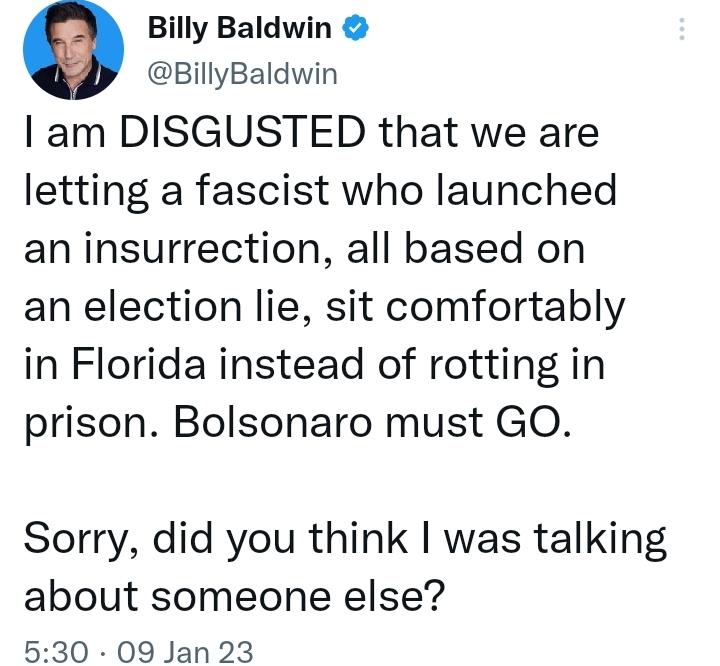 Billy Baldwin BillyBaldwin am DISGUSTED that we are letting a fascist who launched an insurrection all based on an election lie sit comfortably in Florida instead of rotting in prison Bolsonaro must GO Sorry did you think was talking about someone else 530 09 Jan 23