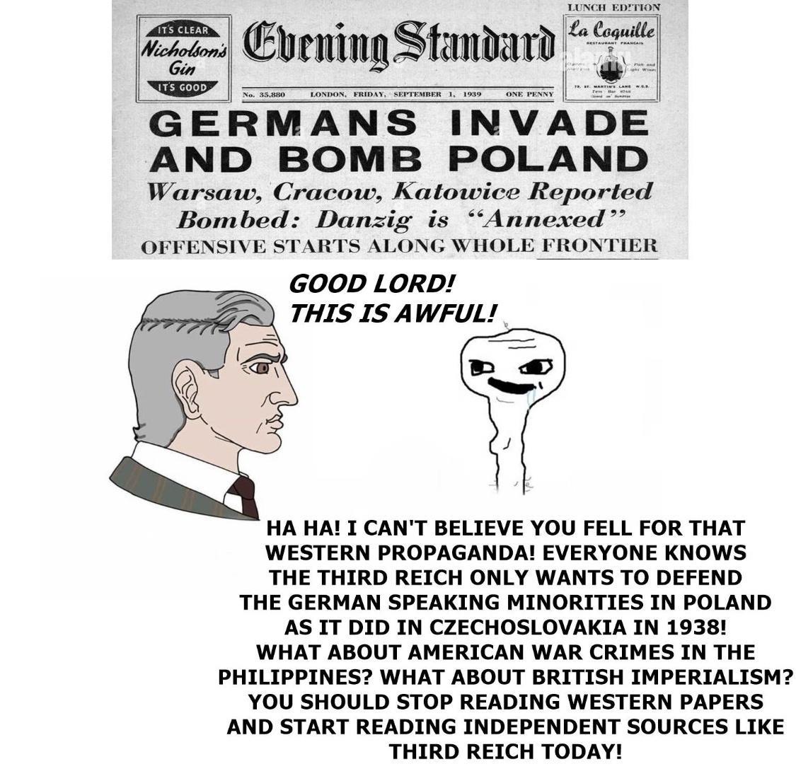 T Cuening Standard e GERMANS INVADE AND BOMB POLAND Warsaw Cracow Katowice Reported Bombed Danzig is Annexed OFFENSIVE STARTS ALONG WHOLE FRONT GOOD LORD THIS IS AWFUL HA HAI I CANT BELIEVE YOU FELL FOR THAT WESTERN PROPAGANDA EVERYONE KNOWS THE THIRD REICH ONLY WANTS TO DEFEND THE GERMAN SPEAKING MINORITIES IN POLAND AS IT DID IN CZECHOSLOVAKIA IN 19381 WHAT ABOUT AMERICAN WAR CRIMES IN THE PHILI