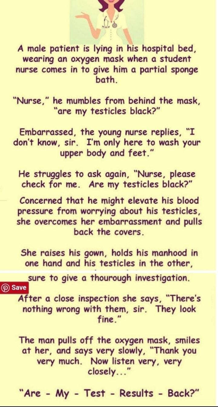 4 s A male patient is lying in his hospital bed wearing an oxygen mask when a student nurse comes in fo give him a partial sponge bath Nurse he mumbles from behind the mask are my testicles black Embarrassed the young nurse replies L dont know sir Im only here to wash your upper body and feet He struggles to ask again Nurse please check for me Are my testicles black Concerned that he might elevate