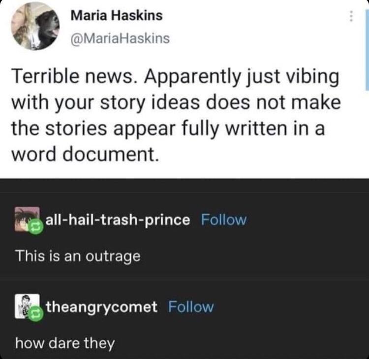 13 Maria Haskins MariaHaskin Terrible news Apparently just vibing with your story ideas does not make the stories appear fully written in a word document s all hail trash prince Follow This is an outrage R theangrycomet Follow how dare they