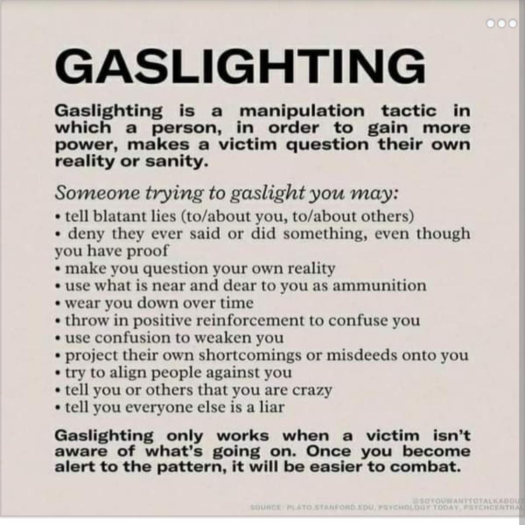 GASLIGHTING Gaslighting is a manipulation tactic in which a person in order to gain more power makes a victim question their own reality or sanity Someone trying to gaslight you may tell blatant lies toabout you toabout others deny they ever said or did something even though you have proof make you question your own reality use what is near and dear to you as ammunition wear you down over time thr