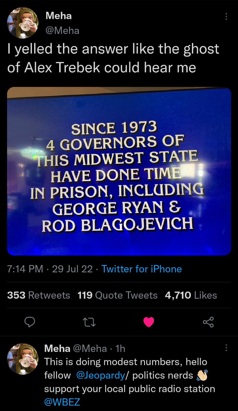 f LUELEY Meha yelled the answer like the ghost of Alex Trebek could hear me P SINCE 1973 _ 4 GOVERNORS OF us MIDWEST ST HAVE DONE TI IN PRISON INCLUDING GEORGE RYAN ROD BLAGOJEVICH 714 PM 29 Jul 22 Twitter for iPhone 353 Retweets 119 Quote Tweets 4710 Likes u L 53 9 Meha Meha 1h rh This is doing modest numbers hello fellow Jeopardy politics nerds support your local public radio station 14