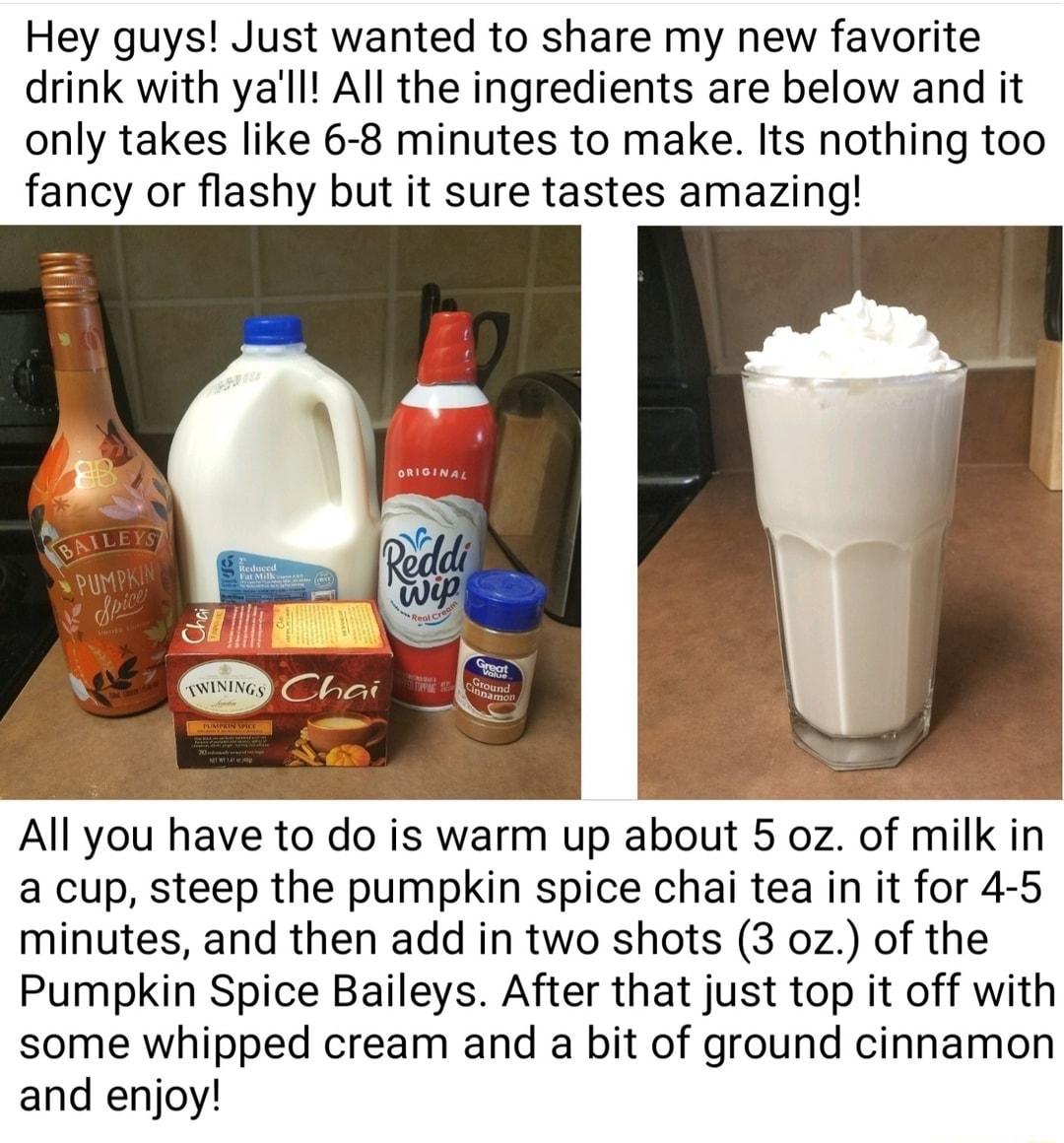 Hey guys Just wanted to share my new favorite drink with yall All the ingredients are below and it only takes like 6 8 minutes to make Its nothing too fancy or flashy but it sure tastes amazing s g m __ All you have to do is warm up about 5 oz of milk in a cup steep the pumpkin spice chai tea in it for 4 5 minutes and then add in two shots 3 0z of the Pumpkin Spice Baileys After that just top it o