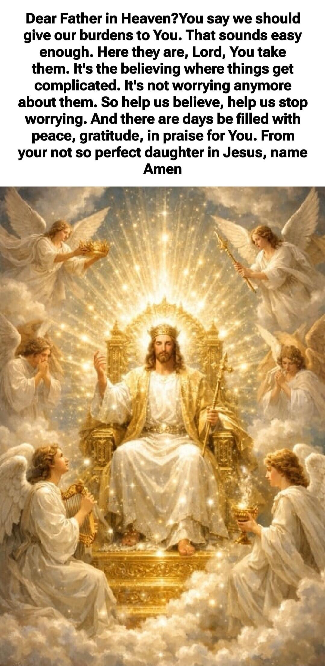 Dear Father in Heaven? You say we should give our burdens to You. That sounds easy enough. Here they are, Lord, You take them. It's the believing where things get complicated. It's not worrying anymore about them. So help us believe, help us stop worrying. And there are days be filled with peace, gratitude, in praise for you. From your not so perfe
