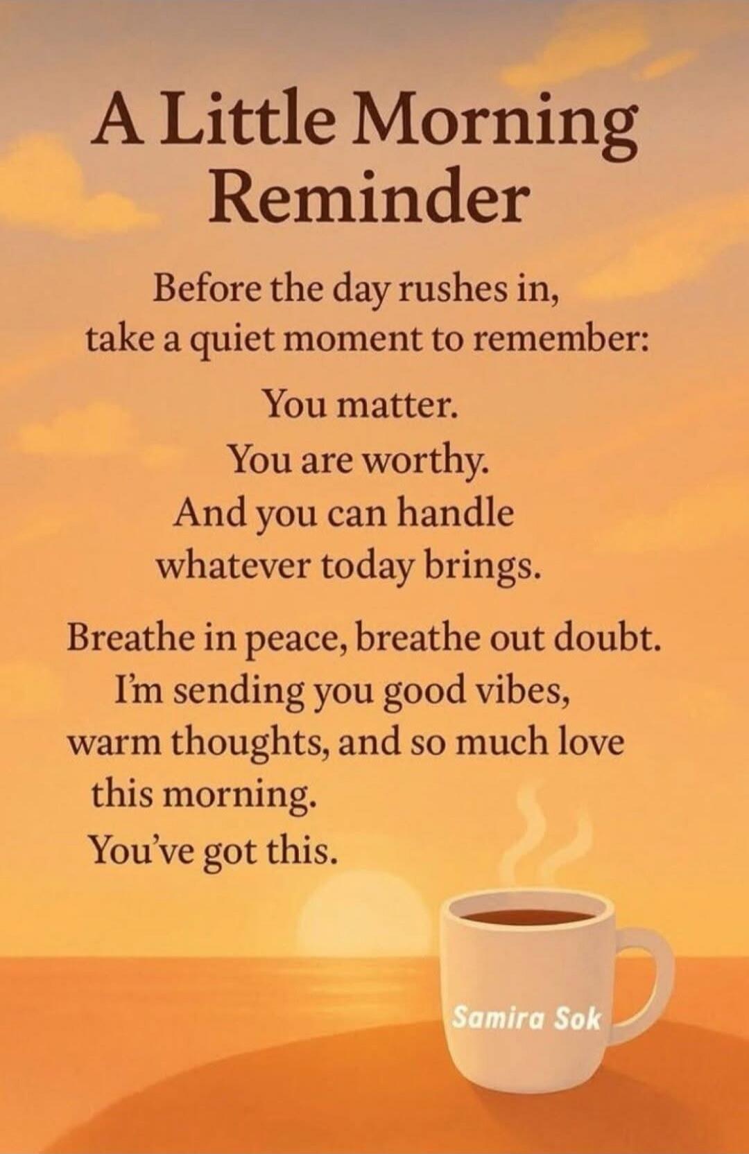 A Little Morning Reminder

Before the day rushes in, take a quiet moment to remember:
You matter.
You are worthy.
And you can handle
whatever today brings.

Breathe in peace, breathe out doubt.
I’m sending you good vibes,
warm thoughts, and so much love
this morning.
You’ve got this.