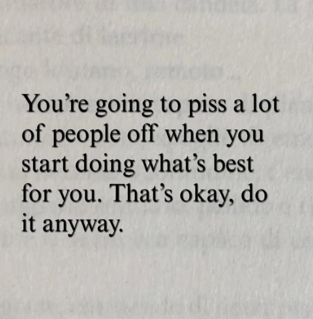 You're going to piss a lot of people off when you start doing what's best for you. That's okay, do it anyway.