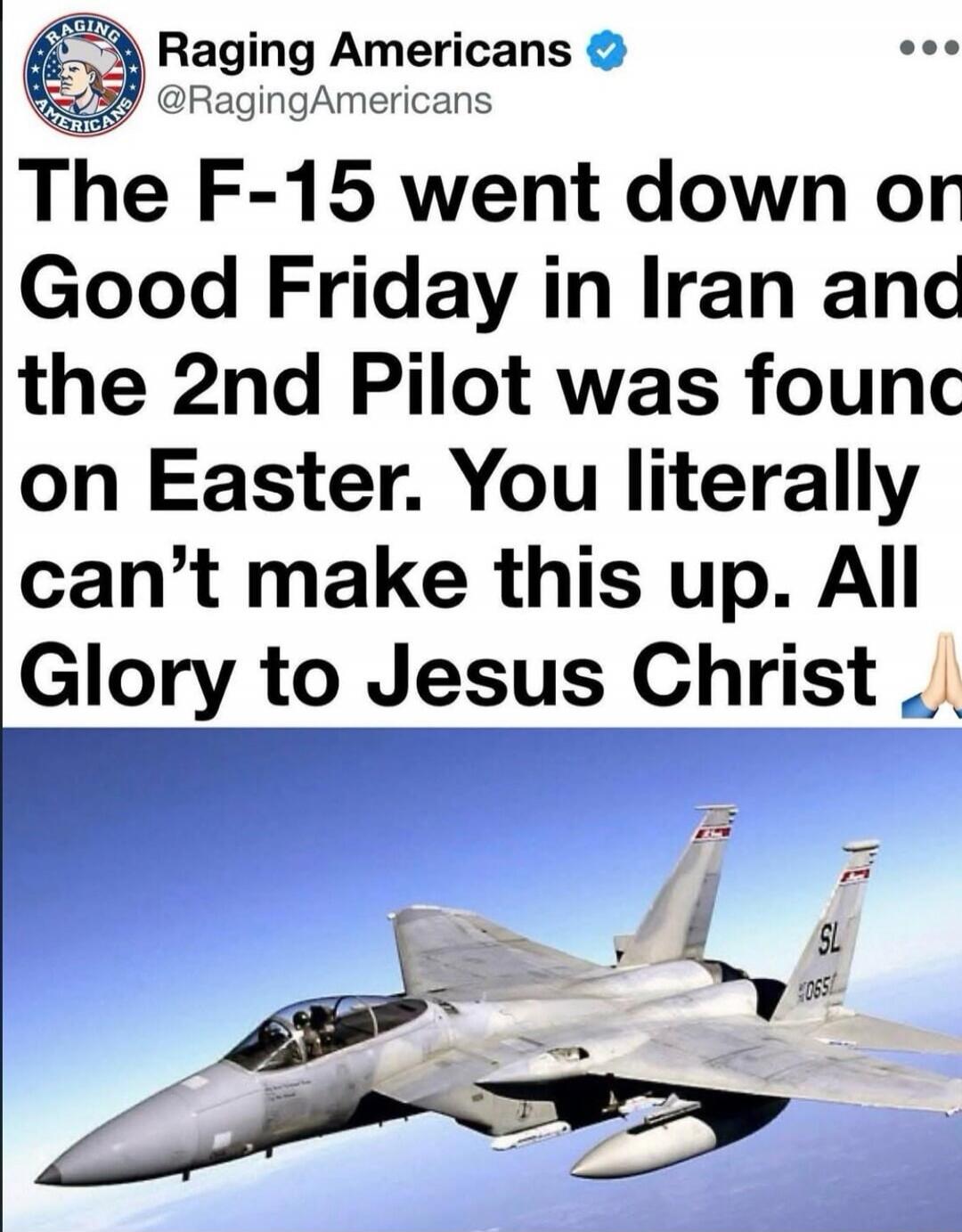 Raging Americans @RagingAmericans The F-15 went down on Good Friday in Iran and the 2nd Pilot was found on Easter. You literally can't make this up. All Glory to Jesus Christ 🙏