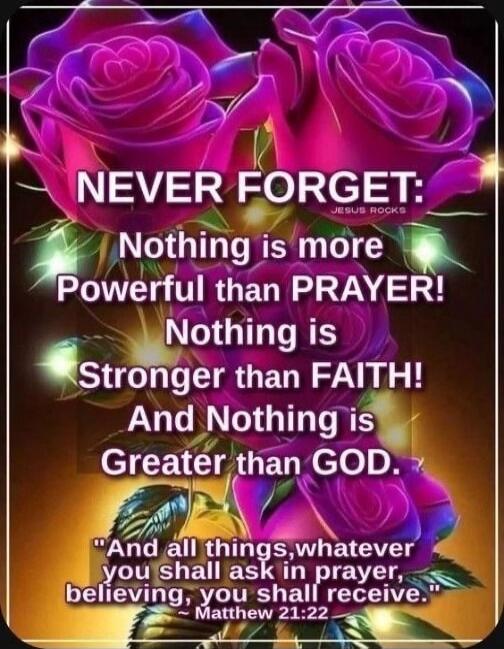 NEVER FORGET: Nothing is more powerful than PRAYER! Nothing is Stronger than FAITH! And Nothing is Greater than GOD. 'And all things, whatever you shall ask in prayer, believing, you shall receive.' - Matthew 21:22