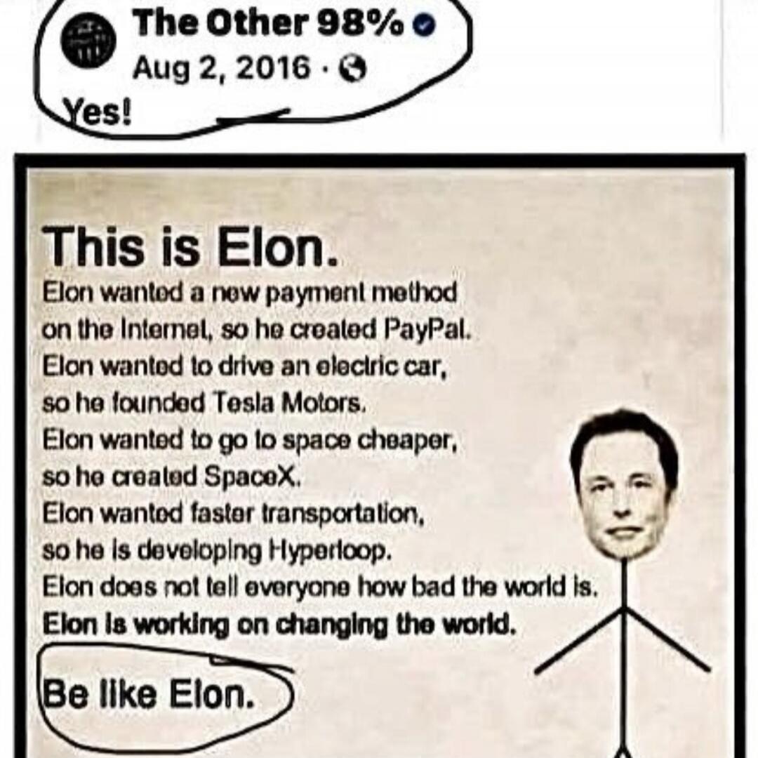 The Other 98% Aug 2, 2016 Yes! This is Elon. Elon wanted a new payment method on the Internet, so he created PayPal. Elon wanted to drive an electric car, so he founded Tesla Motors. Elon wanted to go to space cheaper, so he created SpaceX. Elon wanted faster transportation, so he is developing Hyperloop. Elon does not tell everyone how bad the wor