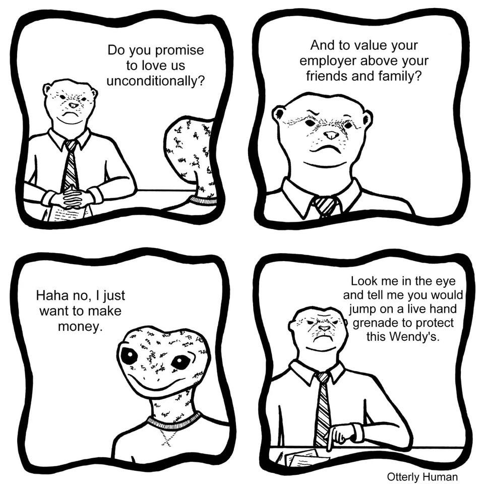 And to value your employer above your friends and family Do you promise to love us unconditionally Look me in the eye and tell me you would jump on a live hand grenade to protect this Wendys Haha no just want to make 1 Otterly Human