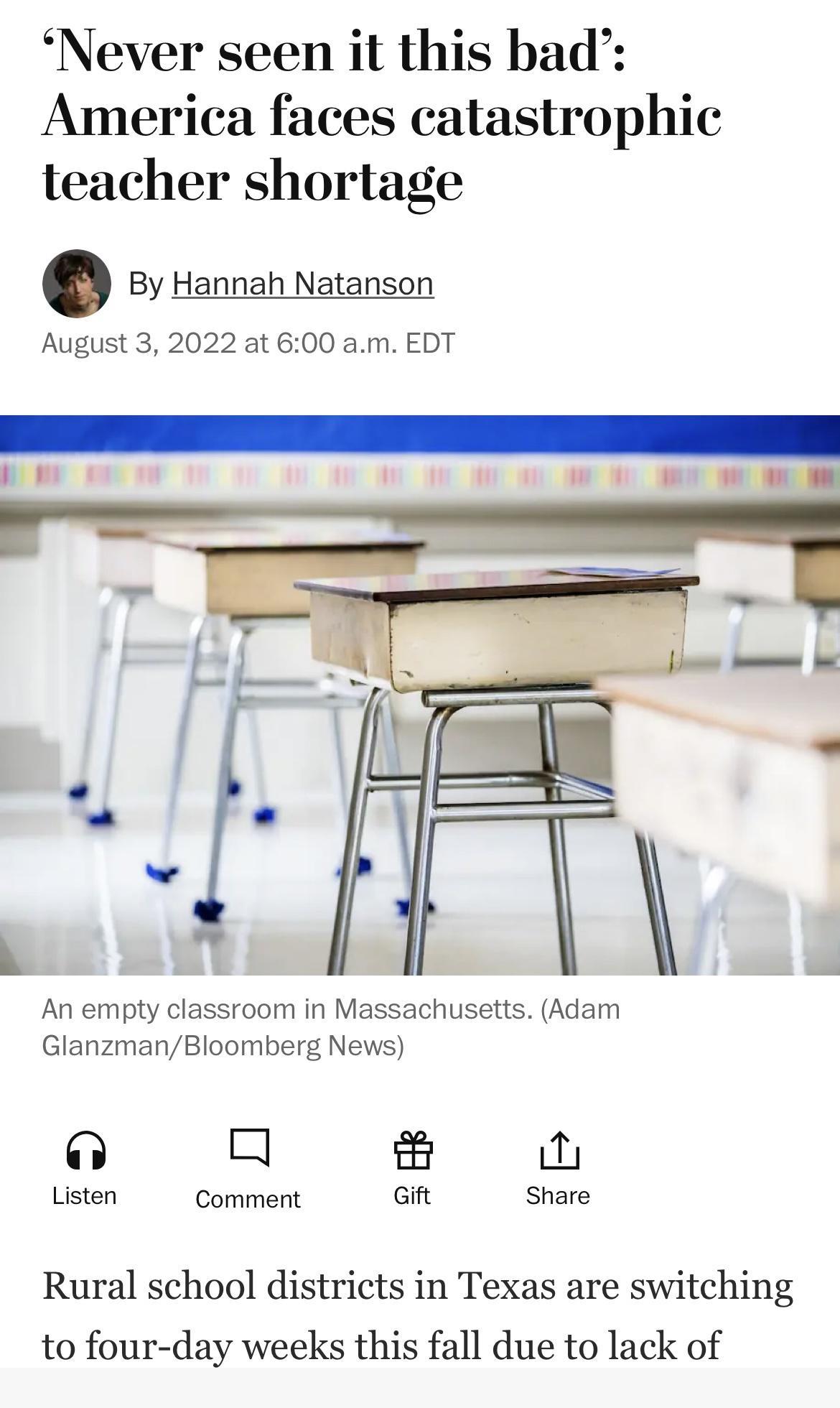 Never seen it this bad America faces catastrophic teacher shortage By Hannah Natanson August 3 2022 at 600 am EDT An empty classroom in Massachusetts Adam GlanzmanBloomberg News o a Listen Comment Gift Share Rural school districts in Texas are switching to four day weeks this fall due to lack of