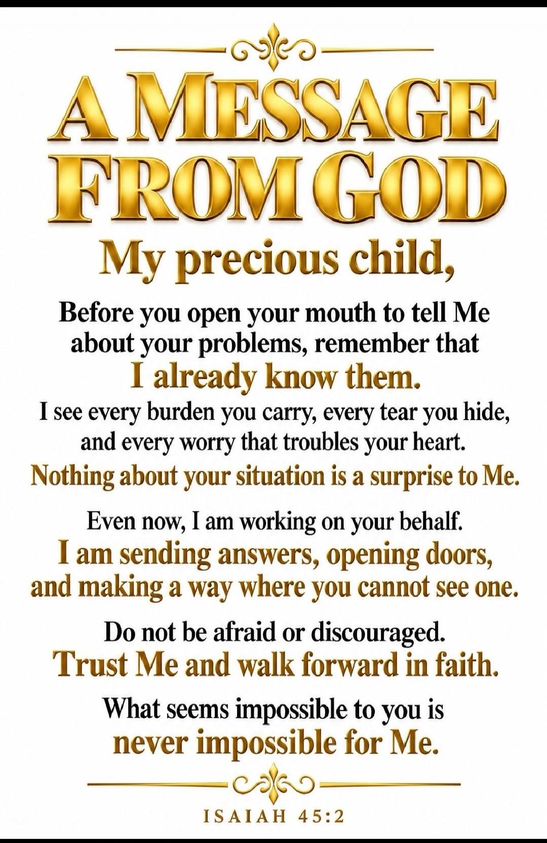 A MESSAGE FROM GOD My precious child, Before you open your mouth to tell Me about your problems, remember that I already know them. I see every burden you carry, every tear you hide, and every worry that troubles your heart. Nothing about your situation is a surprise to Me. Even now, I am working on your behalf. I am sending answers, opening doors,