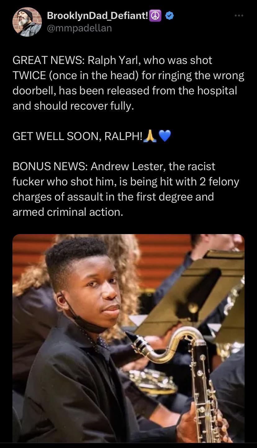 BrooklynDad Defiant mmpadellan GREAT NEWS Ralph Yarl who was shot TWICE once in the head for ringing the wrong doorbell has been released from the hospital and should recover fully SR TReTINNNETY L BONUS NEWS Andrew Lester the racist fucker who shot him is being hit with 2 felony charges of assault in the first degree and EUNERITRETET