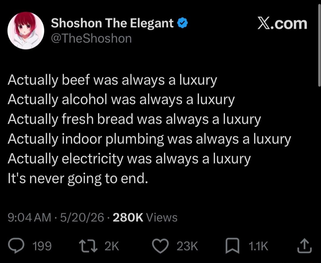 Shoshon The Elegant @TheShoshon X.com Actually beef was always a luxury. Actually alcohol was always a luxury. Actually fresh bread was always a luxury. Actually indoor plumbing was always a luxury. Actually electricity was always a luxury. It's never going to end. 9:04 AM · 5/20/26 · 280K Views
