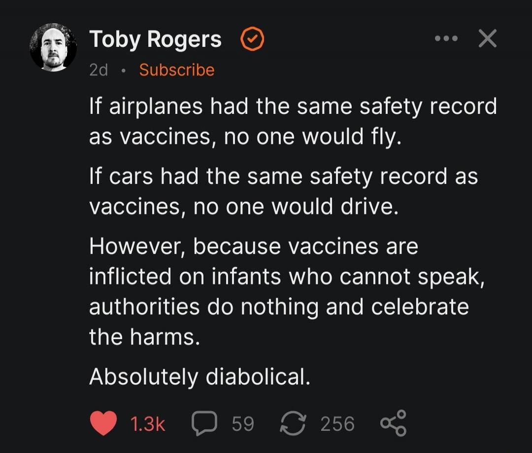 Toby Rogers 2d • Subscribe If airplanes had the same safety record as vaccines, no one would fly. If cars had the same safety record as vaccines, no one would drive. However, because vaccines are inflicted on infants who cannot speak, authorities do nothing and celebrate the harms. Absolutely diabolical.