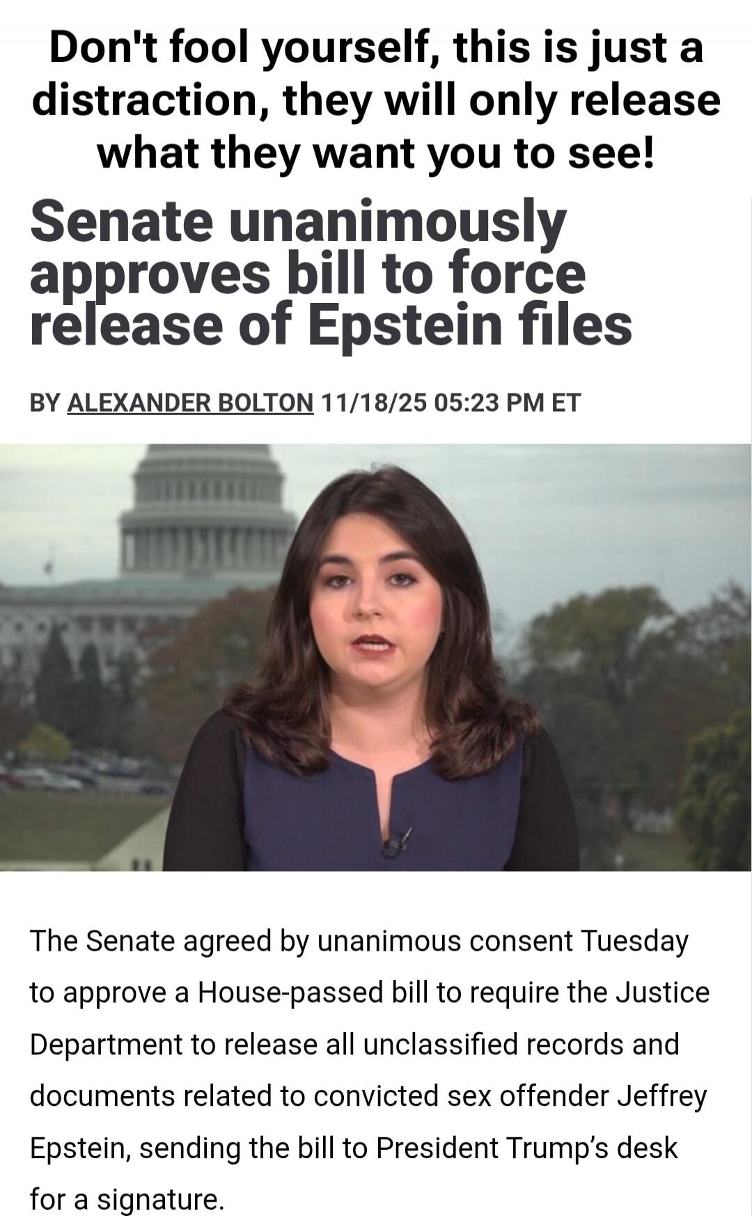 Don't fool yourself, this is just a distraction, they will only release what they want you to see! Senate unanimously approves bill to force release of Epstein files BY ALEXANDER BOLTON 11/18/25 05:23 PM ET The Senate agreed by unanimous consent Tuesday to approve a House-passed bill to require the Justice Department to release all unclassified rec