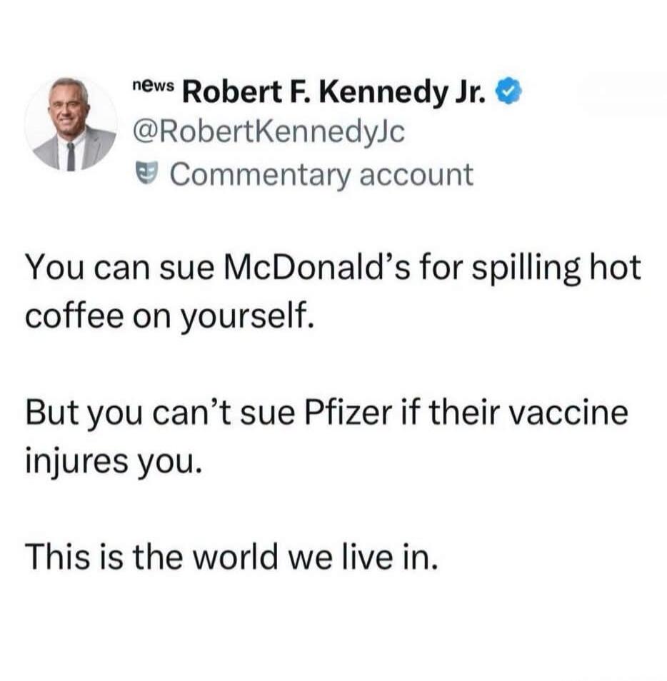 news Robert F. Kennedy Jr. @RobertKennedyJc Commentary account You can sue McDonald's for spilling hot coffee on yourself. But you can't sue Pfizer if their vaccine injures you. This is the world we live in.