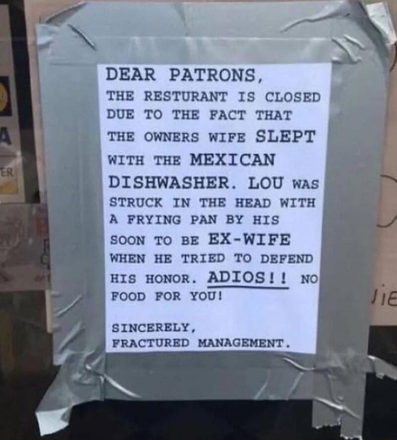 DEAR PATRONS THE RESTURANT IS CLOSED DUE TO THE FACT THAT THE OWNERS WIFE SLEPT WITH THE MEXICAN DISHWASHER LOU was STRUCK IN THE HEAD WITH A FRYING PAN BY HIS sooN To BE EX WIFE WHEN HE TRIED TO DEFEND HIs HoNOR ADIOS wno FOOD FOR YOU SINCERELY PRACTURED MANAGEMENT