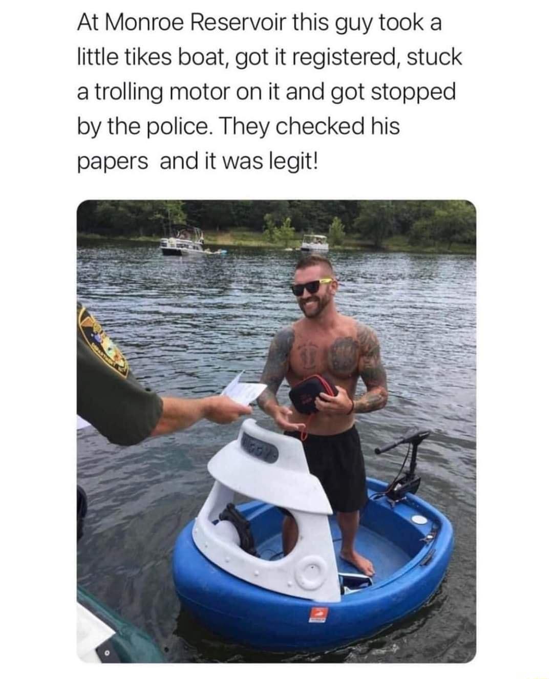 At Monroe Reservoir this guy took a little tikes boat got it registered stuck atrolling motor on it and got stopped by the police They checked his papers and it was legit
