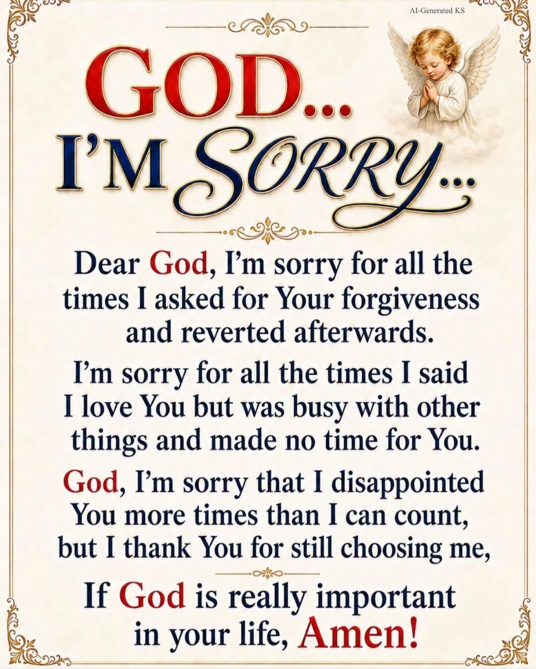GOD... I'M SORRY... Dear God, I'm sorry for all the times I asked for Your forgiveness and reverted afterwards. I'm sorry for all the times I said I love You but was busy with other things and made no time for You. God, I'm sorry that I disappointed You more times than I can count, but I thank You for still choosing me, If God is really important i