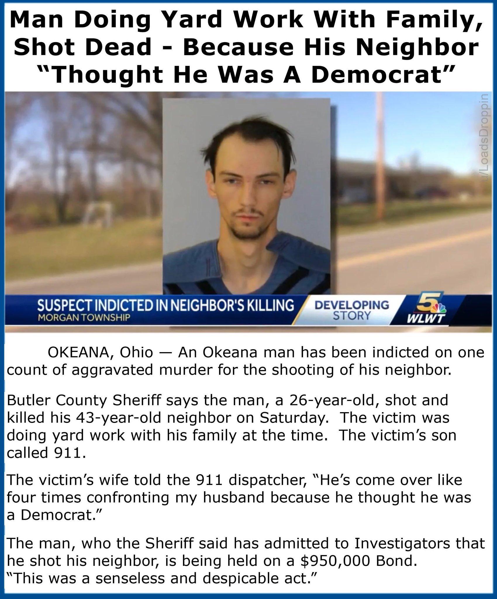 Man Doing Yard Work With Family Shot Dead Because His Neighbor Thought He Was A Democrat g SUSPECTINDICTED INNEIGHBORS KILLING JCTEI OKEANA Ohio An Okeana man has been indicted on one count of aggravated murder for the shooting of his neighbor Butler County Sheriff says the man a 26 year old shot and killed his 43 year old neighbor on Saturday The victim was doing yard work with his family at the 