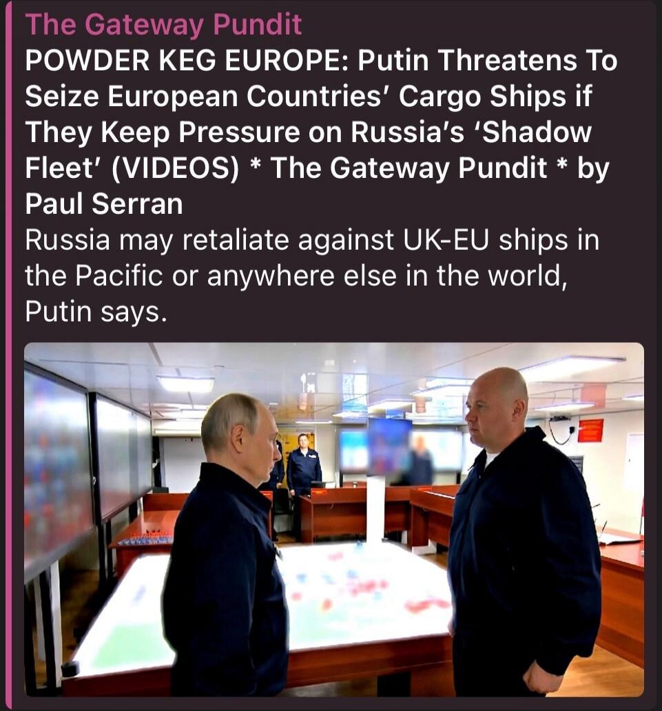 The Gateway Pundit POWDER KEG EUROPE: Putin Threatens To Seize European Countries' Cargo Ships if They Keep Pressure on Russia's 'Shadow Fleet' (VIDEOS) * The Gateway Pundit * by Paul Serran Russia may retaliate against UK-EU ships in the Pacific or anywhere else in the world, Putin says.