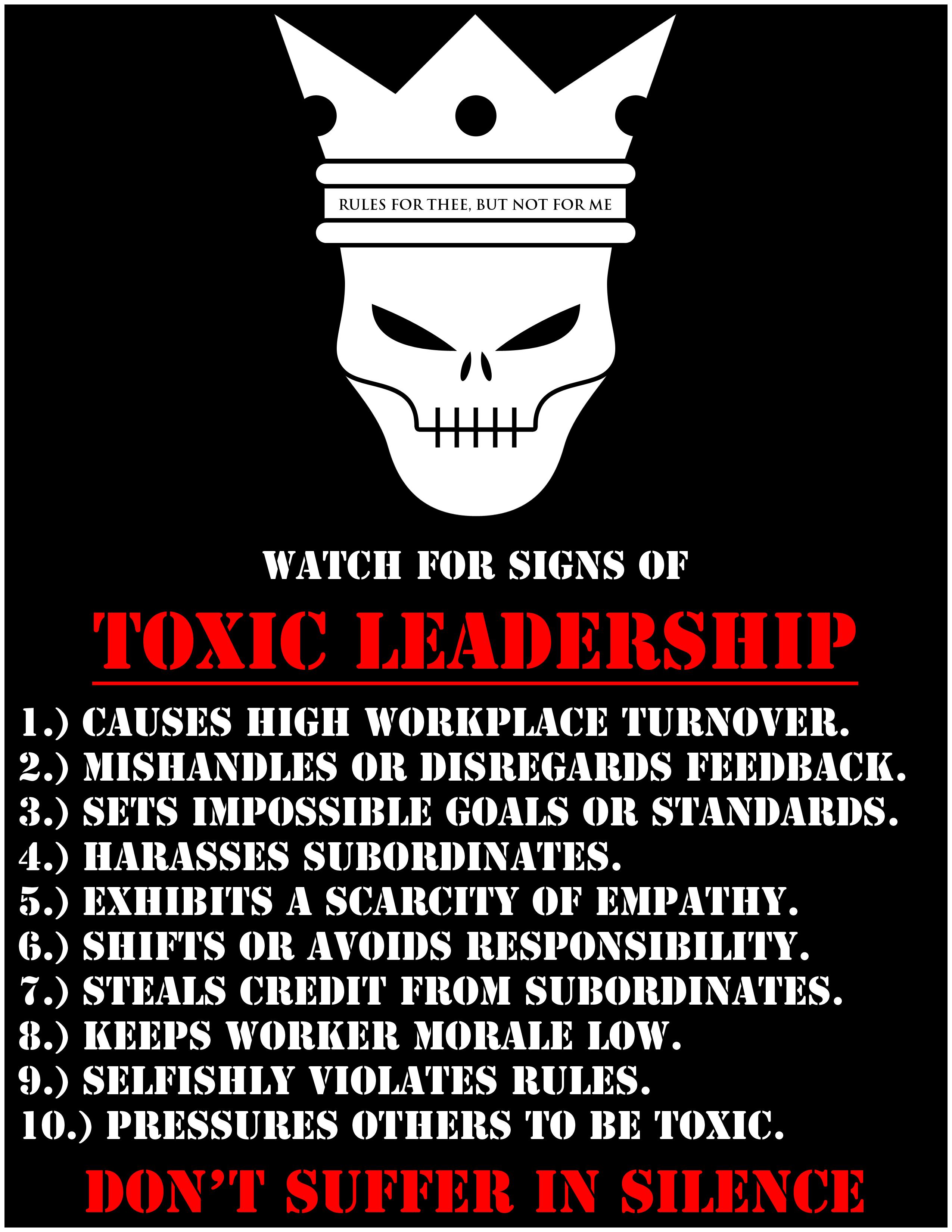 J s von e o wor ron C WATCH FOR SIGNS OF TOXIC LEADERSHIP HIGH WORKPLACE TURNOVER IS OR DISREGARDS DBACK OR STANDARDS S SUBORDINATE S A SCARCITY OF E HIFTS OR AVOIDS RESPON S CREDIT FROM SUBORDINA DON SUIH R IN SII N E