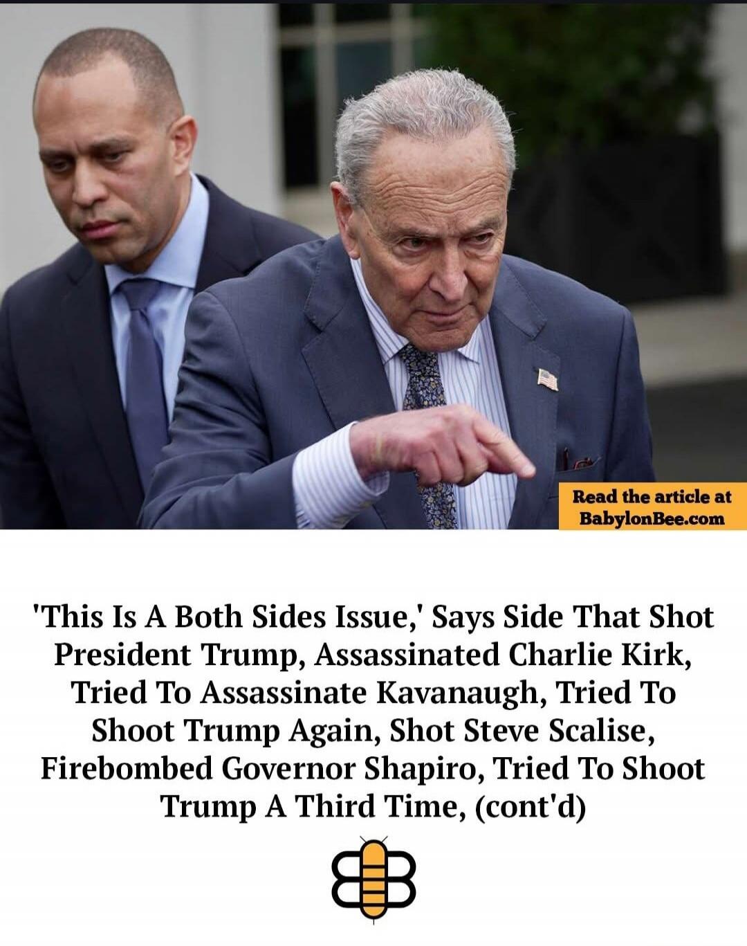 Read the article at BabylonBee.com. 'This Is A Both Sides Issue,' Says Side That Shot President Trump, Assassinated Charlie Kirk, Tried To Assassinate Kavanaugh, Tried To Shoot Trump Again, Shot Steve Scalise, Firebombed Governor Shapiro, Tried To Shoot Trump A Third Time, (cont'd)